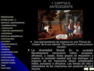 1. CAPITULO  ANTECEDENTE Una representación de mestizos en una "Pintura de Castas" de la era colonial. " De español e india produce mestizo “ .  La diversidad Social : En la sociedad Novohispasna convivieron indios, europeos, africanos, y castas. Estos grupos se mezclaron y crearon la sociedad mestiza que nos distingue. La mayoría de los mexicanos tienen antepasados indios, europeos o africanos. Las formas de vida y costumbres de los mexicanos son producto de esta mezcla. 
