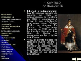 1. CAPITULO  ANTECEDENTE Libertad e independencia : Las 13 colonias inglesas de América del norte se independizaron de inglaterra en 1776, y empezaron a formar lo que actualmente conocemos como Estados Unidos de America. En Europa, la Revolución Francesa de 1789 estimuló los impulsos libertarios. Las ideas de libertad se propagaron en las colonias americanas. 1808, el ejercito Frances de Napoleón invadió España y obligó  a sus reyes a renunciar al gobierno. Este hecho hizo crecer la esperanza de independencia y libertad en las colonias americanas. 
