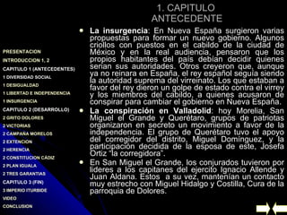 1. CAPITULO  ANTECEDENTE La insurgencia : En Nueva España surgieron varias propuestas para formar un nuevo gobierno. Algunos criollos con puestos en el cabildo de la ciudad de México y en la real audiencia, pensaron que los propios habitantes del país debían decidir quienes serian sus autoridades. Otros creyeron que, aunque ya no reinara en España, el rey español seguía siendo la autoridad suprema del virreinato. Los que estaban a favor del rey dieron un golpe de estado contra el virrey y los miembros del cabildo, a quienes acusaron de conspirar para cambiar el gobierno en Nueva España. La conspiración en Valladolid : hoy Morelia, San Miguel el Grande y Querétaro, grupos de patriotas organizaron en secreto un movimiento a favor de la independencia. El grupo de Querétaro tuvo el apoyo del corregidor del distrito, Miguel Domínguez, y la participación decidida de la esposa de este, Josefa Ortiz “la corregidora”.  En San Miguel el Grande, los conjurados tuvieron por lideres a los capitanes del ejercito Ignacio Allende y Juan Aldana. Estos  a su vez, mantenían un contacto muy estrecho con Miguel Hidalgo y Costilla, Cura de la parroquia de Dolores. 