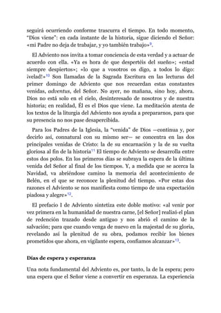 seguirá ocurriendo conforme trascurra el tiempo. En todo momento,
“Dios viene”: en cada instante de la historia, sigue diciendo el Señor:
«mi Padre no deja de trabajar, y yo también trabajo»​9.
El Adviento nos invita a tomar conciencia de esta verdad y a actuar de
acuerdo con ella. «Ya es hora de que despertéis del sueño»; «estad
siempre despiertos»; «lo que a vosotros os digo, a todos lo digo:
¡velad!»​10 Son llamadas de la Sagrada Escritura en las lecturas del
primer domingo de Adviento que nos recuerdan estas constantes
venidas, adventus, del Señor. No ayer, no mañana, sino hoy, ahora.
Dios no está solo en el cielo, desinteresado de nosotros y de nuestra
historia; en realidad, Él es el Dios que viene. La meditación atenta de
los textos de la liturgia del Adviento nos ayuda a prepararnos, para que
su presencia no nos pase desapercibida.
Para los Padres de la Iglesia, la “venida” de Dios ​—​continua y, por
decirlo así, connatural con su mismo ser​—​ se concentra en las dos
principales venidas de Cristo: la de su encarnación y la de su vuelta
gloriosa al fin de la historia​11 El tiempo de Adviento se desarrolla entre
estos dos polos. En los primeros días se subraya la espera de la última
venida del Señor al final de los tiempos. Y, a medida que se acerca la
Navidad, va abriéndose camino la memoria del acontecimiento de
Belén, en el que se reconoce la plenitud del tiempo. «Por estas dos
razones el Adviento se nos manifiesta como tiempo de una expectación
piadosa y alegre»​12.
El prefacio I de Adviento sintetiza este doble motivo: «al venir por
vez primera en la humanidad de nuestra carne, [el Señor] realizó el plan
de redención trazado desde antiguo y nos abrió el camino de la
salvación; para que cuando venga de nuevo en la majestad de su gloria,
revelando así la plenitud de su obra, podamos recibir los bienes
prometidos que ahora, en vigilante espera, confiamos alcanzar»​13.
Días de espera y esperanza
Una nota fundamental del Adviento es, por tanto, la de la espera; pero
una espera que el Señor viene a convertir en esperanza. La experiencia
 