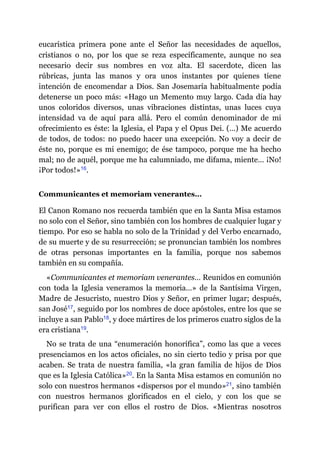eucarística primera pone ante el Señor las necesidades de aquellos,
cristianos o no, por los que se reza específicamente, aunque no sea
necesario decir sus nombres en voz alta. El sacerdote, dicen las
rúbricas, junta las manos y ora unos instantes por quienes tiene
intención de encomendar a Dios. San Josemaría habitualmente podía
detenerse un poco más: «Hago un Memento muy largo. Cada día hay
unos coloridos diversos, unas vibraciones distintas, unas luces cuya
intensidad va de aquí para allá. Pero el común denominador de mi
ofrecimiento es éste: la Iglesia, el Papa y el Opus Dei. (…) Me acuerdo
de todos, de todos: no puedo hacer una excepción. No voy a decir de
éste no, porque es mi enemigo; de ése tampoco, porque me ha hecho
mal; no de aquél, porque me ha calumniado, me difama, miente… ¡No!
¡Por todos!»​16.
Communicantes et memoriam venerantes…
El Canon Romano nos recuerda también que en la Santa Misa estamos
no solo con el Señor, sino también con los hombres de cualquier lugar y
tiempo. Por eso se habla no solo de la Trinidad y del Verbo encarnado,
de su muerte y de su resurrección; se pronuncian también los nombres
de otras personas importantes en la familia, porque nos sabemos
también en su compañía.
«Communicantes et memoriam venerantes… Reunidos en comunión
con toda la Iglesia veneramos la memoria…» de la Santísima Virgen,
Madre de Jesucristo, nuestro Dios y Señor, en primer lugar; después,
san José​17, seguido por los nombres de doce apóstoles, entre los que se
incluye a san Pablo​18, y doce mártires de los primeros cuatro siglos de la
era cristiana​19.
No se trata de una “enumeración honorífica”, como las que a veces
presenciamos en los actos oficiales, no sin cierto tedio y prisa por que
acaben. Se trata de nuestra familia, «la gran familia de hijos de Dios
que es la Iglesia Católica»​20. En la Santa Misa estamos en comunión no
solo con nuestros hermanos «dispersos por el mundo»​21, sino también
con nuestros hermanos glorificados en el cielo, y con los que se
purifican para ver con ellos el rostro de Dios. «Mientras nosotros
 