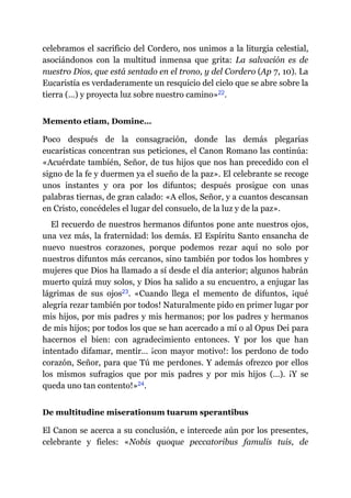 celebramos el sacrificio del Cordero, nos unimos a la liturgia celestial,
asociándonos con la multitud inmensa que grita: La salvación es de
nuestro Dios, que está sentado en el trono, y del Cordero (Ap 7, 10). La
Eucaristía es verdaderamente un resquicio del cielo que se abre sobre la
tierra (…) y proyecta luz sobre nuestro camino»​22.
Memento etiam, Domine…
Poco después de la consagración, donde las demás plegarias
eucarísticas concentran sus peticiones, el Canon Romano las continúa:
«Acuérdate también, Señor, de tus hijos que nos han precedido con el
signo de la fe y duermen ya el sueño de la paz». El celebrante se recoge
unos instantes y ora por los difuntos; después prosigue con unas
palabras tiernas, de gran calado: «A ellos, Señor, y a cuantos descansan
en Cristo, concédeles el lugar del consuelo, de la luz y de la paz».
El recuerdo de nuestros hermanos difuntos pone ante nuestros ojos,
una vez más, la fraternidad: los demás. El Espíritu Santo ensancha de
nuevo nuestros corazones, porque podemos rezar aquí no solo por
nuestros difuntos más cercanos, sino también por todos los hombres y
mujeres que Dios ha llamado a sí desde el día anterior; algunos habrán
muerto quizá muy solos, y Dios ha salido a su encuentro, a enjugar las
lágrimas de sus ojos​23. «Cuando llega el memento de difuntos, ¡qué
alegría rezar también por todos! Naturalmente pido en primer lugar por
mis hijos, por mis padres y mis hermanos; por los padres y hermanos
de mis hijos; por todos los que se han acercado a mí o al Opus Dei para
hacernos el bien: con agradecimiento entonces. Y por los que han
intentado difamar, mentir… ¡con mayor motivo!: los perdono de todo
corazón, Señor, para que Tú me perdones. Y además ofrezco por ellos
los mismos sufragios que por mis padres y por mis hijos (…). ¡Y se
queda uno tan contento!»​24.
De multitudine miserationum tuarum sperantibus
El Canon se acerca a su conclusión, e intercede aún por los presentes,
celebrante y fieles: «Nobis quoque peccatoribus famulis tuis, de
 