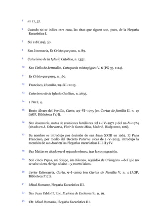 5 Jn 12, 32.
6 Cuando no se indica otra cosa, las citas que siguen son, pues, de la Plegaria
Eucarística I.
7 Sal 118 (119), 30.
8 San Josemaría, Es Cristo que pasa, n. 89.
9 Catecismo de la Iglesia Católica, n. 1352.
10 San Cirilo de Jerusalén, Catequesis mistagógica V, 6 (PG 33, 1114).
11 Es Cristo que pasa, n. 169.
12 Francisco, Homilía, 29–XI–2013.
13 Catecismo de la Iglesia Católica, n. 2635.
14 1 Tm 2, 4.
15 Beato Álvaro del Portillo, Carta, 29–VI–1975 (en Cartas de familia II, n. 19
[AGP, Biblioteca P17]).
16 San Josemaría, notas de reuniones familiares del 1–IV–1972 y del 10–V–1974
(citado en J. Echevarría, Vivir la Santa Misa, Madrid, Rialp 2010, 106).
17 Su nombre se introdujo por decisión de san Juan XXIII en 1962. El Papa
Francisco, por medio del Decreto Paterna vices de 1–V–2013, introdujo la
mención de san José en las Plegarias eucarísticas II, III y IV.
18 San Matías es citado en el segundo elenco, tras la consagración.
19 Son cinco Papas, un obispo, un diácono, seguidos de Crisógono ​—​del que no
se sabe si era clérigo o laico​—​ y cuatro laicos.
20 Javier Echevarría, Carta, 9–I–2002 (en Cartas de Familia V, n. 4 [AGP,
Biblioteca P17]).
21 Misal Romano, Plegaria Eucarística III.
22 San Juan Pablo II, Enc. Ecclesia de Eucharistia, n. 19.
23 Cfr. Misal Romano, Plegaria Eucarística III.
 