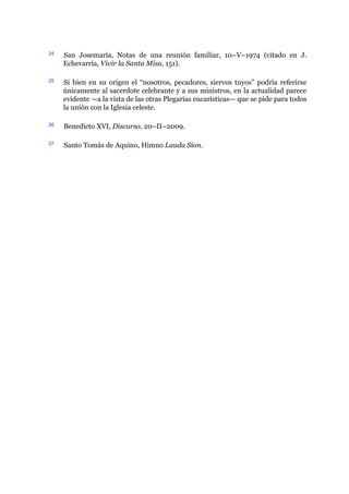 24 San Josemaría, Notas de una reunión familiar, 10–V–1974 (citado en J.
Echevarría, Vivir la Santa Misa, 151).
25 Si bien en su origen el “nosotros, pecadores, siervos tuyos” podría referirse
únicamente al sacerdote celebrante y a sus ministros, en la actualidad parece
evidente ​—​a la vista de las otras Plegarias eucarísticas​—​ que se pide para todos
la unión con la Iglesia celeste.
26 Benedicto XVI, Discurso, 20–II–2009.
27 Santo Tomás de Aquino, Himno Lauda Sion.
 