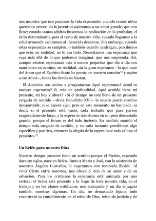 nos muestra que nos pasamos la vida esperando: cuando somos niños
queremos crecer; en la juventud aspiramos a un amor grande, que nos
llene; cuando somos adultos buscamos la realización en la profesión, el
éxito determinante para el resto de nuestra vida; cuando llegamos a la
edad avanzada aspiramos al merecido descanso. Sin embargo, cuando
estas esperanzas se cumplen, o también cuando naufragan, percibimos
que esto, en realidad, no lo era todo. Necesitamos una esperanza que
vaya más allá de lo que podemos imaginar, que nos sorprenda. Así,
aunque existen esperanzas más o menos pequeñas que día a día nos
mantienen en camino, en realidad, sin la gran esperanza ​—​la que nace
del Amor que el Espíritu Santo ha puesto en nuestro corazón​14 y aspira
a ese Amor​—​, todas las demás no bastan.
El Adviento nos anima a preguntarnos ¿qué esperamos? ¿cuál es
nuestra esperanza? O, más en profundidad, ¿qué sentido tiene mi
presente, mi hoy y ahora? «Si el tiempo no está lleno de un presente
cargado de sentido ​—​decía Benedicto XVI​—​ la espera puede resultar
insoportable; si se espera algo, pero en este momento no hay nada, es
decir, si el presente está vacío, cada instante que pasa parece
exageradamente largo, y la espera se transforma en un peso demasiado
grande, porque el futuro es del todo incierto. En cambio, cuando el
tiempo está cargado de sentido, y en cada instante percibimos algo
específico y positivo, entonces la alegría de la espera hace más valioso el
presente»​15.
Un Belén para nuestro Dios
Nuestro tiempo presente tiene un sentido porque el Mesías, esperado
durante siglos, nace en Belén. Junto a María y José, con la asistencia de
nuestros Ángeles Custodios, le esperamos con renovada ilusión. Al
venir Cristo entre nosotros, nos ofrece el don de su amor y de su
salvación. Para los cristianos la esperanza está animada por una
certeza: el Señor está presente a lo largo de toda nuestra vida, en el
trabajo y en los afanes cotidianos; nos acompaña y un día enjugará
también nuestras lágrimas. Un día, no demasiado lejano, todo
encontrará su cumplimiento en el reino de Dios, reino de justicia y de
 