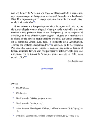 paz. «El tiempo de Adviento nos devuelve el horizonte de la esperanza,
una esperanza que no decepciona porque está fundada en la Palabra de
Dios. Una esperanza que no decepciona, sencillamente porque el Señor
no decepciona jamás»​16.
El Adviento es un tiempo de presencia y de espera de lo eterno; un
tiempo de alegría, de una alegría íntima que nada puede eliminar: «os
volveré a ver, promete Jesús a sus discípulos, y se os alegrará el
corazón, y nadie os quitará vuestra alegría»​17 El gozo en el momento de
la espera es una actitud profundamente cristiana, que vemos plasmada
en la Santísima Virgen: Ella, desde el momento de la Anunciación,
«esperó con inefable amor de madre»​18 la venida de su Hijo, Jesucristo
Por eso, Ella también nos enseña a aguardar sin ansia la llegada el
Señor, al mismo tiempo que nos preparamos interiormente para ese
encuentro, con la ilusión de "construir con el corazón un Belén para
nuestro Dios"​19.
JUAN JOSÉ SILVESTRE
Volver al índice
Notas
1 Cfr. Mt 25, 1ss.
2 Cfr. Ts 5, 23.
3 San Josemaría, Es Cristo que pasa, n. 144.
4 San Josemaría, Camino, n. 267.
5 Misal Romano, I Domingo de Adviento, Antífona de entrada. Cf. Sal 24 (25) 1–
2.
6 Francisco, Exhortación Apostólica Evangelii Gaudium, 24–XI–2013, n. 13.
 