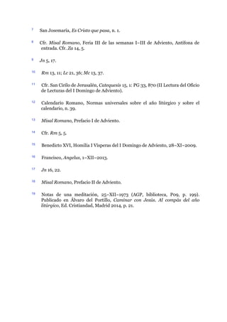 7 San Josemaría, Es Cristo que pasa, n. 1.
8 Cfr. Misal Romano, Feria III de las semanas I–III de Adviento, Antífona de
entrada. Cfr. Za 14, 5.
9 Jn 5, 17.
10 Rm 13, 11; Lc 21, 36; Mc 13, 37.
11 Cfr. San Cirilo de Jerusalén, Catequesis 15, 1: PG 33, 870 (II Lectura del Oficio
de Lecturas del I Domingo de Adviento).
12 Calendario Romano, Normas universales sobre el año litúrgico y sobre el
calendario, n. 39.
13 Misal Romano, Prefacio I de Adviento.
14 Cfr. Rm 5, 5.
15 Benedicto XVI, Homilía I Vísperas del I Domingo de Adviento, 28–XI–2009.
16 Francisco, Angelus, 1–XII–2013.
17 Jn 16, 22.
18 Misal Romano, Prefacio II de Adviento.
19 Notas de una meditación, 25–XII–1973 (AGP, biblioteca, P09, p. 199).
Publicado en Álvaro del Portillo, Caminar con Jesús. Al compás del año
litúrgico, Ed. Cristiandad, Madrid 2014, p. 21.
 