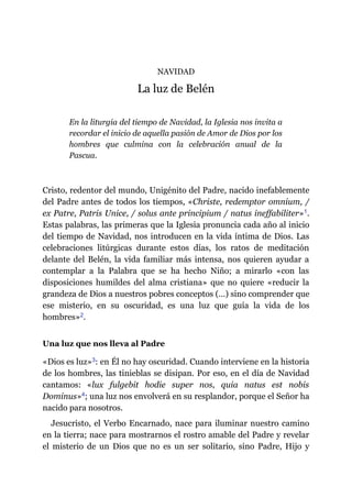 NAVIDAD
La luz de Belén
En la liturgia del tiempo de Navidad, la Iglesia nos invita a
recordar el inicio de aquella pasión de Amor de Dios por los
hombres que culmina con la celebración anual de la
Pascua.
Cristo, redentor del mundo, Unigénito del Padre, nacido inefablemente
del Padre antes de todos los tiempos, «Christe, redemptor omnium, /
ex Patre, Patris Unice, / solus ante principium / natus ineffabiliter»​1.
Estas palabras, las primeras que la Iglesia pronuncia cada año al inicio
del tiempo de Navidad, nos introducen en la vida íntima de Dios. Las
celebraciones litúrgicas durante estos días, los ratos de meditación
delante del Belén, la vida familiar más intensa, nos quieren ayudar a
contemplar a la Palabra que se ha hecho Niño; a mirarlo «con las
disposiciones humildes del alma cristiana» que no quiere «reducir la
grandeza de Dios a nuestros pobres conceptos (…) sino comprender que
ese misterio, en su oscuridad, es una luz que guía la vida de los
hombres»​2.
Una luz que nos lleva al Padre
«Dios es luz»​3: en Él no hay oscuridad. Cuando interviene en la historia
de los hombres, las tinieblas se disipan. Por eso, en el día de Navidad
cantamos: «lux fulgebit hodie super nos, quia natus est nobis
Dominus»​4; una luz nos envolverá en su resplandor, porque el Señor ha
nacido para nosotros.
Jesucristo, el Verbo Encarnado, nace para iluminar nuestro camino
en la tierra; nace para mostrarnos el rostro amable del Padre y revelar
el misterio de un Dios que no es un ser solitario, sino Padre, Hijo y
 