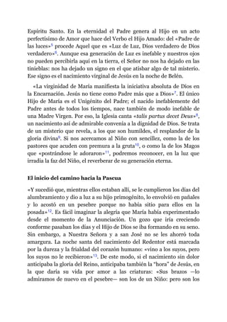 Espíritu Santo. En la eternidad el Padre genera al Hijo en un acto
perfectísimo de Amor que hace del Verbo el Hijo Amado: del «Padre de
las luces»​5 procede Aquel que es «Luz de Luz, Dios verdadero de Dios
verdadero»​6. Aunque esa generación de Luz es inefable y nuestros ojos
no pueden percibirla aquí en la tierra, el Señor no nos ha dejado en las
tinieblas: nos ha dejado un signo en el que atisbar algo de tal misterio.
Ese signo es el nacimiento virginal de Jesús en la noche de Belén.
«La virginidad de María manifiesta la iniciativa absoluta de Dios en
la Encarnación. Jesús no tiene como Padre más que a Dios»​7. El único
Hijo de María es el Unigénito del Padre; el nacido inefablemente del
Padre antes de todos los tiempos, nace también de modo inefable de
una Madre Virgen. Por eso, la Iglesia canta «talis partus decet Deus»​8,
un nacimiento así de admirable convenía a la dignidad de Dios. Se trata
de un misterio que revela, a los que son humildes, el resplandor de la
gloria divina​9. Si nos acercamos al Niño con sencillez, como la de los
pastores que acuden con premura a la gruta​10, o como la de los Magos
que «postrándose le adoraron»​11, podremos reconocer, en la luz que
irradia la faz del Niño, el reverberar de su generación eterna.
El inicio del camino hacia la Pascua
«Y sucedió que, mientras ellos estaban allí, se le cumplieron los días del
alumbramiento y dio a luz a su hijo primogénito, lo envolvió en pañales
y lo acostó en un pesebre porque no había sitio para ellos en la
posada»​12. Es fácil imaginar la alegría que María había experimentado
desde el momento de la Anunciación. Un gozo que iría creciendo
conforme pasaban los días y el Hijo de Dios se iba formando en su seno.
Sin embargo, a Nuestra Señora y a san José no se les ahorró toda
amargura. La noche santa del nacimiento del Redentor está marcada
por la dureza y la frialdad del corazón humano: «vino a los suyos, pero
los suyos no le recibieron»​13. De este modo, si el nacimiento sin dolor
anticipaba la gloria del Reino, anticipaba también la “hora” de Jesús, en
la que daría su vida por amor a las criaturas: «Sus brazos ​—​lo
admiramos de nuevo en el pesebre​—​ son los de un Niño: pero son los
 