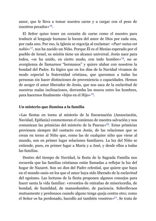 amor, que le lleva a tomar nuestra carne y a cargar con el peso de
nuestros pecados»​16.
El Señor quiso tener un corazón de carne como el nuestro para
traducir al lenguaje humano la locura del amor de Dios por cada una,
por cada uno. Por eso, la Iglesia se regocija al exclamar: «Puer natus est
nobis»​17, nos ha nacido un Niño. Porque Él es el Mesías esperado por el
pueblo de Israel, su misión tiene un alcance universal. Jesús nace para
todos, «se ha unido, en cierto modo, con todo hombre»​18, no se
avergüenza de llamarnos “hermanos” y quiere alabar con nosotros la
bondad del Padre. Es lógico que en los días de la Navidad vivamos de
modo especial la fraternidad cristiana, que queramos a todas las
personas sin hacer distinciones de proveniencia o capacidades. Hemos
de acoger el amor liberador de Jesús, que nos saca de la esclavitud de
nuestras malas inclinaciones, derrumba los muros entre los hombres,
para hacernos finalmente «hijos en el Hijo»​19.
Un misterio que ilumina a la familia
«Las fiestas en torno al misterio de la Encarnación (Anunciación,
Navidad, Epifanía) conmemoran el comienzo de nuestra salvación y nos
comunican las primicias del misterio de la Pascua»​20. Estas primicias
provienen siempre del contacto con Jesús, de las relaciones que se
crean en torno al Niño que, como las de cualquier niño que viene al
mundo, son en primer lugar relaciones familiares. La luz del Niño se
extiende, pues, en primer lugar a María y a José, y desde ellos a todas
las familias.
Dentro del tiempo de Navidad, la fiesta de la Sagrada Familia nos
recuerda que las familias cristianas están llamadas a reflejar la luz del
hogar de Nazaret. Son un don del Padre celestial, que quiere que haya
en el mundo oasis en los que el amor haya sido liberado de la esclavitud
del egoísmo. Las lecturas de la fiesta proponen algunos consejos para
hacer santa la vida familiar: «revestíos de entrañas de misericordia, de
bondad, de humildad, de mansedumbre, de paciencia. Sobrellevaos
mutuamente y perdonaos cuando alguno tenga queja contra otro; como
el Señor os ha perdonado, hacedlo así también vosotros»​21. Se trata de
 