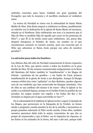 actitudes concretas para hacer realidad esa gran paradoja del
Evangelio: que solo la renuncia y el sacrificio conducen al verdadero
amor.
La octava de Navidad se cierra con la solemnidad de Santa María
Madre de Dios. Esta fiesta empezó a celebrarse en Roma, posiblemente
en relación con la dedicación de la iglesia de Santa María ad martyres,
situada en el Pantheon. Esta celebración nos trae a la memoria que el
Hijo de Dios es también Hijo de aquella que creyó en las promesas de
Dios​22, y que Él se ha hecho carne para redimirnos. Así, pocos días
después festejamos el Nombre de Jesús, ese nombre en el que
encontramos consuelo en nuestra oración, pues nos recuerda que el
Niño que adoramos se llama Jesús porque nos salva de nuestros
pecados​23.
La salvación para todos los hombres
Los últimos días del ciclo de Navidad conmemoran la fuerza expansiva
de la Luz de Dios, que quiere reunir a todos los hombres en la gran
familia de Dios. El rito romano conmemoraba antiguamente en la fiesta
del Bautismo del Señor también la “manifestación” a los Magos de
Oriente ​—​primicias de los gentiles​—​ y las bodas de Caná, primera
manifestación de la gloria de Jesús a sus discípulos. Aunque la liturgia
romana celebra hoy estas “epifanías” en días distintos, quedan algunos
ecos de esa tradición que han conservado las liturgias orientales. Uno
de ellos es una antífona del mismo 6 de enero: «Hoy la Iglesia se ha
unido a su celestial Esposo, porque en el Jordán Cristo la purifica de sus
pecados; los magos acuden con regalos a las bodas del Rey y los
invitados se alegran por el agua convertida en vino»​24.
En la solemnidad de la Epifanía la Iglesia invita a seguir el ejemplo de
los Magos, que perseveran en la búsqueda de la Verdad, no tienen
miedo a preguntar cuando pierden la luz de la estrella y encuentran su
propia grandeza adorando al Niño recién nacido. Como ellos, también
nosotros queremos darle todo lo mejor, conscientes de que dar es
propio de enamorados y que al Señor «no le importan las riquezas, ni
los frutos ni los animales de la tierra, del mar o del aire, porque todo
 