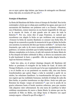 eso es suyo; quiere algo íntimo, que hemos de entregarle con libertad:
dame, hijo mío, tu corazón (Pr 23, 26)»​25.
Festejar el Bautismo
La fiesta del Bautismo del Señor cierra el tiempo de Navidad. Nos invita
contemplar a Jesús que se abaja para santificar las aguas, para que en el
sacramento del Bautismo nos podamos unir a su Pascua: «Nosotros,
con el Bautismo, somos inmersos en esa fuente inagotable de vida que
es la muerte de Jesús, el más grande acto de amor de toda la
historia»​26. Por eso, como dice el papa Francisco, es natural que
recordemos con alegría la fecha en que recibimos este sacramento:
«Conocer la fecha de nuestro Bautismo es conocer una fecha feliz. El
riesgo de no conocerla es perder la memoria de lo que el Señor ha hecho
con nosotros; la memoria del don que hemos recibido»​27. Así hacía San
Josemaría, que cada 13 de enero recordaba con agradecimiento a sus
padrinos y al mismo sacerdote que le había bautizado​28. En uno de sus
últimos cumpleaños en la tierra, al salir del oratorio de Santa María de
la Paz después de haber celebrado la Misa, se detuvo un momento ante
la pila bautismal, la besó, y apostilló: «Me da mucha alegría besarla.
Aquí me hicieron cristiano».
Cada tres años, en el primer domingo después del Bautismo del
Señor se proclama el evangelio de las bodas de Caná. Al inicio del
Tiempo Ordinario, se nos recuerda que la luz que resplandeció en Belén
y en el Jordán no es un paréntesis en nuestra vida, sino una fuerza
transformadora que quiere llegar a toda la sociedad a partir de su
núcleo, las relaciones familiares. La transformación del agua en vino
nos sugiere que las realidades humanas, incluido el trabajo de cada día
bien hecho, se pueden transformar en algo divino. Jesús nos pide que
llenemos las tinajas «usque ad summum»​29, que con la ayuda de su
gracia colmemos hasta el borde nuestros esfuerzos, para que nuestra
vida adquiera valor sobrenatural. En esta tarea de santificar la labor
cotidiana encontramos de nuevo a Santa María: la misma que nos ha
mostrado al Niño en Belén, nos dirige hacia el Maestro con aquel
consejo seguro: «¡Haced lo que Él os diga!»​30.
 