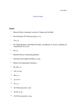 JUAN REGO
Volver al índice
Notas
1 Himno Christe, redemptor omnium, I Vísperas de Navidad.
2 San Josemaría, Es Cristo que pasa, n. 13.
3 1 Jn 1, 5.
4 Cfr. Misal Romano, Natividad del Señor, Ad Missam in aurora, Antífona de
entrada (Cfr. Is 9, 2.6).
5 St 1, 17.
6 Símbolo Niceno–Constantinopolitano.
7 Catecismo de la Iglesia Católica, n. 503.
8 Himno Veni, Redemptor Gentium..
9 Cfr. Hb 1, 3.
10 Cfr. Lc 2,16.
11 Mt 2, 11.
12 Lc 2, 6–7.
13 Jn 1, 11.
14 Es Cristo que pasa, n. 38.
15 Sb 18, 14–15.
16 Es Cristo que pasa, n. 144.
 