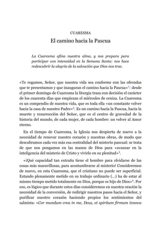CUARESMA
El camino hacia la Pascua
La Cuaresma afina nuestra alma, y nos prepara para
participar con intensidad en la Semana Santa: nos hace
redescubrir la alegría de la salvación que Dios nos trae.
«Te rogamos, Señor, que nuestra vida sea conforme con las ofrendas
que te presentamos y que inauguran el camino hacia la Pascua»​1: desde
el primer domingo de Cuaresma la liturgia traza con decisión el carácter
de los cuarenta días que empiezan el miércoles de ceniza. La Cuaresma
es un compendio de nuestra vida, que es toda ella «un constante volver
hacia la casa de nuestro Padre»​2. Es un camino hacia la Pascua, hacia la
muerte y resurrección del Señor, que es el centro de gravedad de la
historia del mundo, de cada mujer, de cada hombre: un volver al Amor
eterno.
En el tiempo de Cuaresma, la Iglesia nos despierta de nuevo a la
necesidad de renovar nuestro corazón y nuestras obras, de modo que
descubramos cada vez más esa centralidad del misterio pascual: se trata
de que nos pongamos en las manos de Dios para «avanzar en la
inteligencia del misterio de Cristo y vivirlo en su plenitud»​3.
«¡Qué capacidad tan extraña tiene el hombre para olvidarse de las
cosas más maravillosas, para acostumbrarse al misterio! Consideremos
de nuevo, en esta Cuaresma, que el cristiano no puede ser superficial.
Estando plenamente metido en su trabajo ordinario (…) ha de estar al
mismo tiempo metido totalmente en Dios, porque es hijo de Dios»​4. Por
eso, es lógico que durante estos días consideremos en nuestra oración la
necesidad de la conversión, de redirigir nuestros pasos hacia el Señor, y
purificar nuestro corazón haciendo propios los sentimientos del
salmista: «Cor mundum crea in me, Deus, et spiritum firmum innova
 