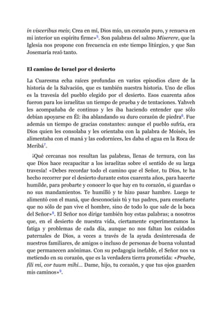 in visceribus meis; Crea en mí, Dios mío, un corazón puro, y renueva en
mi interior un espíritu firme»​5. Son palabras del salmo Miserere, que la
Iglesia nos propone con frecuencia en este tiempo litúrgico, y que San
Josemaría rezó tanto.
El camino de Israel por el desierto
La Cuaresma echa raíces profundas en varios episodios clave de la
historia de la Salvación, que es también nuestra historia. Uno de ellos
es la travesía del pueblo elegido por el desierto. Esos cuarenta años
fueron para los israelitas un tiempo de prueba y de tentaciones. Yahveh
les acompañaba de continuo y les iba haciendo entender que sólo
debían apoyarse en Él: iba ablandando su duro corazón de piedra​6. Fue
además un tiempo de gracias constantes: aunque el pueblo sufría, era
Dios quien les consolaba y les orientaba con la palabra de Moisés, les
alimentaba con el maná y las codornices, les daba el agua en la Roca de
Meribá​7.
¡Qué cercanas nos resultan las palabras, llenas de ternura, con las
que Dios hace recapacitar a los israelitas sobre el sentido de su larga
travesía! «Debes recordar todo el camino que el Señor, tu Dios, te ha
hecho recorrer por el desierto durante estos cuarenta años, para hacerte
humilde, para probarte y conocer lo que hay en tu corazón, si guardas o
no sus mandamientos. Te humilló y te hizo pasar hambre. Luego te
alimentó con el maná, que desconocíais tú y tus padres, para enseñarte
que no sólo de pan vive el hombre, sino de todo lo que sale de la boca
del Señor»​8. El Señor nos dirige también hoy estas palabras; a nosotros
que, en el desierto de nuestra vida, ciertamente experimentamos la
fatiga y problemas de cada día, aunque no nos faltan los cuidados
paternales de Dios, a veces a través de la ayuda desinteresada de
nuestros familiares, de amigos o incluso de personas de buena voluntad
que permanecen anónimas. Con su pedagogía inefable, el Señor nos va
metiendo en su corazón, que es la verdadera tierra prometida: «Praebe,
fili mi, cor tuum mihi… Dame, hijo, tu corazón, y que tus ojos guarden
mis caminos»​9.
 