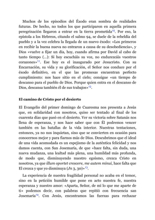 Muchos de los episodios del Éxodo eran sombra de realidades
futuras. De hecho, no todos los que participaron en aquella primera
peregrinación llegaron a entrar en la tierra prometida​10. Por eso, la
epístola a los Hebreos, citando el salmo 94, se duele de la rebeldía del
pueblo y a la vez celebra la llegada de un nuevo éxodo: «Los primeros
en recibir la buena nueva no entraron a causa de su desobediencia», y
Dios «vuelve a fijar un día, hoy, cuando afirma por David al cabo de
tanto tiempo (…): Si hoy escucháis su voz, no endurezcáis vuestros
corazones»​11. Ese hoy es el inaugurado por Jesucristo. Con su
Encarnación, su vida y su glorificación, el Señor nos conduce por el
éxodo definitivo, en el que las promesas encuentran perfecto
cumplimiento: nos hace sitio en el cielo; consigue «un tiempo de
descanso para el pueblo de Dios. Porque quien entra en el descanso de
Dios, descansa también él de sus trabajos»​12.
El camino de Cristo por el desierto
El Evangelio del primer domingo de Cuaresma nos presenta a Jesús
que, en solidaridad con nosotros, quiso ser tentado al final de los
cuarenta días que pasó en el desierto. Ver su victoria sobre Satanás nos
llena de esperanza, y nos hace saber que con Él podremos vencer
también en las batallas de la vida interior. Nuestras tentaciones,
entonces, ya no nos inquietan, sino que se convierten en ocasión para
conocernos mejor y para fiarnos más de Dios. Descubrimos que el ideal
de una vida acomodada es un espejismo de la auténtica felicidad y nos
damos cuenta, con San Josemaría, de que «hace falta, sin duda, una
nueva mudanza, una lealtad más plena, una humildad más profunda,
de modo que, disminuyendo nuestro egoísmo, crezca Cristo en
nosotros, ya que illum oportet crescere, me autem minui, hace falta que
El crezca y que yo disminuya (Jn 3, 30)»​13.
La experiencia de nuestra fragilidad personal no acaba en el temor,
sino en la petición humilde que pone en acto nuestra fe, nuestra
esperanza y nuestro amor: «Aparta, Señor, de mí lo que me aparte de
ti» podemos decir, con palabras que repitió con frecuencia san
Josemaría​14. Con Jesús, encontramos las fuerzas para rechazar
 