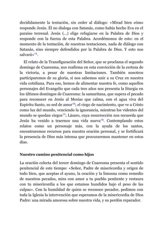 decididamente la tentación, sin ceder al diálogo: «Mirad bien cómo
responde Jesús. Él no dialoga con Satanás, como había hecho Eva en el
paraíso terrenal. Jesús (…) elige refugiarse en la Palabra de Dios y
responde con la fuerza de esta Palabra. Acordémonos de esto: en el
momento de la tentación, de nuestras tentaciones, nada de diálogo con
Satanás, sino siempre defendidos por la Palabra de Dios. Y esto nos
salvará»​15.
El relato de la Transfiguración del Señor, que se proclama el segundo
domingo de Cuaresma, nos reafirma en esta convicción de la certeza de
la victoria, a pesar de nuestras limitaciones. También nosotros
participaremos de su gloria, si nos sabemos unir a su Cruz en nuestra
vida cotidiana. Para eso, hemos de alimentar nuestra fe, como aquellos
personajes del Evangelio que cada tres años nos presenta la liturgia en
los últimos domingos de Cuaresma: la samaritana, que supera el pecado
para reconocer en Jesús al Mesías que calma, con el agua viva del
Espíritu Santo, su sed de amor​16; el ciego de nacimiento, que ve a Cristo
como luz del mundo, venciendo la ignorancia, mientras los videntes del
mundo se quedan ciegos​17; Lázaro, cuya resurrección nos recuerda que
Jesús ha venido a traernos una vida nueva​18. Contemplando estos
relatos como un personaje más, con la ayuda de los santos,
encontraremos recursos para nuestra oración personal, y se fortificará
la presencia de Dios más intensa que procuraremos mantener en estos
días.
Nuestro camino penitencial como hijos
La oración colecta del tercer domingo de Cuaresma presenta el sentido
penitencial de este tiempo: «Señor, Padre de misericordia y origen de
todo bien, que aceptas el ayuno, la oración y la limosna como remedio
de nuestros pecados, mira con amor a tu pueblo penitente y restaura
con tu misericordia a los que estamos hundidos bajo el peso de las
culpas». Con la humildad de quien se reconoce pecador, pedimos con
toda la Iglesia la intervención que esperamos de la misericordia de Dios
Padre: una mirada amorosa sobre nuestra vida, y su perdón reparador.
 