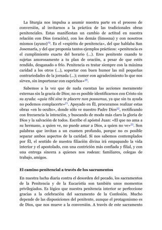 La liturgia nos impulsa a asumir nuestra parte en el proceso de
conversión, al invitarnos a la práctica de las tradicionales obras
penitenciales. Estas manifiestan un cambio de actitud en nuestra
relación con Dios (oración), con los demás (limosna) y con nosotros
mismos (ayuno)​19. Es el «espíritu de penitencia», del que hablaba San
Josemaría, y del que proponía tantos ejemplos prácticos: «penitencia es
el cumplimiento exacto del horario (…). Eres penitente cuando te
sujetas amorosamente a tu plan de oración, a pesar de que estés
rendido, desganado o frío. Penitencia es tratar siempre con la máxima
caridad a los otros (…), soportar con buen humor las mil pequeñas
contrariedades de la jornada (…); comer con agradecimiento lo que nos
sirven, sin importunar con caprichos»​20.
Sabemos a la vez que de nada cuentan las acciones meramente
externas sin la gracia de Dios; no es posible identificarnos con Cristo sin
su ayuda: «quia tibi sine te placere non possumus, ya que sin tu ayuda
no podemos complacerte»​21. Apoyado en Él, procuramos realizar estas
obras «en lo oculto», donde sólo ve nuestro Padre Dios​22, rectificando
con frecuencia la intención, y buscando de modo más claro la gloria de
Dios y la salvación de todos. Escribe el apóstol Juan: «El que no ama a
su hermano, a quien ve, no puede amar a Dios, a quien no ve»​23. Son
palabras que invitan a un examen profundo, porque no es posible
separar ambos aspectos de la caridad. Si nos sabemos contemplados
por Él, el sentido de nuestra filiación divina irá empapando la vida
interior y el apostolado, con una contrición más confiada y filial, y con
una entrega sincera a quienes nos rodean: familiares, colegas de
trabajo, amigos.
El camino penitencial a través de los sacramentos
En nuestra lucha diaria contra el desorden del pecado, los sacramentos
de la Penitencia y de la Eucaristía son también unos momentos
privilegiados. Es lógico que nuestra penitencia interior se perfeccione
gracias a la celebración del sacramento de la Confesión. Mucho
depende de las disposiciones del penitente, aunque el protagonismo es
de Dios, que nos mueve a la conversión. A través de este sacramento
 