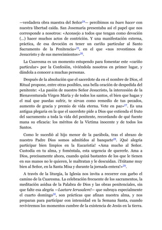 —​verdadera obra maestra del Señor​24​—​ percibimos su buen hacer con
nuestra libertad caída. San Josemaría presentaba así el papel que nos
corresponde a nosotros: «Aconsejo a todos que tengan como devoción
(…) hacer muchos actos de contrición. Y una manifestación externa,
práctica, de esa devoción es tener un cariño particular al Santo
Sacramento de la Penitencia»​25, en el que «nos revestimos de
Jesucristo y de sus merecimientos»​26.
La Cuaresma es un momento estupendo para fomentar este «cariño
particular» por la Confesión, viviéndola nosotros en primer lugar, y
dándola a conocer a muchas personas.
Después de la absolución que el sacerdote da en el nombre de Dios, el
Ritual propone, entre otras posibles, una bella oración de despedida del
penitente: «La pasión de nuestro Señor Jesucristo, la intercesión de la
Bienaventurada Virgen María y de todos los santos, el bien que hagas y
el mal que puedas sufrir, te sirvan como remedio de tus pecados,
aumento de gracia y premio de vida eterna. Vete en paz»​27. Es una
antigua plegaria en la que el sacerdote pide a Dios que extienda el fruto
del sacramento a toda la vida del penitente, recordando de qué fuente
mana su eficacia: los méritos de la Víctima inocente y de todos los
Santos.
Como le sucedió al hijo menor de la parábola, tras el abrazo de
nuestro Padre Dios somos admitidos al banquete​28. ¡Qué alegría
participar bien limpios en la Eucaristía! «Ama mucho al Señor.
Custodia en tu alma, y foméntala, esta urgencia de quererle. Ama a
Dios, precisamente ahora, cuando quizá bastantes de los que le tienen
en sus manos no le quieren, le maltratan y le descuidan. ¡Trátame muy
bien al Señor, en la Santa Misa y durante la jornada entera!»​29.
A través de la liturgia, la Iglesia nos invita a recorrer con garbo el
camino de la Cuaresma. La celebración frecuente de los sacramentos, la
meditación asidua de la Palabra de Dios y las obras penitenciales, sin
que falte esa alegría ​—​Laetare Ierusalem!​—​ que subraya especialmente
el cuarto domingo​30, son prácticas que afinan nuestra alma, y nos
preparan para participar con intensidad en la Semana Santa, cuando
reviviremos los momentos cumbre de la existencia de Jesús en la tierra.
 