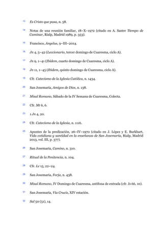 13 Es Cristo que pasa, n. 58.
14 Notas de una reunión familiar, 18–X–1972 (citado en A. Sastre Tiempo de
Caminar, Rialp, Madrid 1989, p. 353).
15 Francisco, Angelus, 9–III–2014.
16 Jn 4, 5–42 (Leccionario, tercer domingo de Cuaresma, ciclo A).
17 Jn 9, 1–41 (Ibídem, cuarto domingo de Cuaresma, ciclo A).
18 Jn 11, 1–45 (Ibídem, quinto domingo de Cuaresma, ciclo A).
19 Cfr. Catecismo de la Iglesia Católica, n. 1434.
20 San Josemaría, Amigos de Dios, n. 138.
21 Misal Romano, Sábado de la IV Semana de Cuaresma, Colecta.
22 Cfr. Mt 6, 6.
23 1 Jn 4, 20.
24 Cfr. Catecismo de la Iglesia, n. 1116.
25 Apuntes de la predicación, 26–IV–1970 (citado en J. López y E. Burkhart,
Vida cotidiana y santidad en la enseñanza de San Josemaría, Rialp, Madrid
2013, vol. III, p. 377).
26 San Josemaría, Camino, n. 310.
27 Ritual de la Penitencia, n. 104.
28 Cfr. Lc 15, 22–24.
29 San Josemaría, Forja, n. 438.
30 Misal Romano, IV Domingo de Cuaresma, antífona de entrada (cfr. Is 66, 10).
31 San Josemaría, Via Crucis, XIV estación.
32 Sal 50 (51), 14.
 