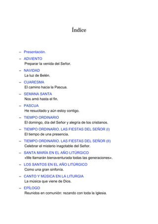 Índice
– Presentación.
– ADVIENTO
Preparar la venida del Señor.
– NAVIDAD
La luz de Belén.
– CUARESMA
El camino hacia la Pascua.
– SEMANA SANTA
Nos amó hasta el fin.
– PASCUA
He resucitado y aún estoy contigo.
– TIEMPO ORDINARIO
El domingo, día del Señor y alegría de los cristianos.
– TIEMPO ORDINARIO. LAS FIESTAS DEL SEÑOR (I)
El tiempo de una presencia.
– TIEMPO ORDINARIO. LAS FIESTAS DEL SEÑOR (II)
Celebrar el misterio inagotable del Señor.
– SANTA MARÍA EN EL AÑO LITÚRGICO
«Me llamarán bienaventurada todas las generaciones».
– LOS SANTOS EN EL AÑO LITÚRGICO
Como una gran sinfonía.
– CANTO Y MÚSICA EN LA LITURGIA
La música que viene de Dios.
– EPÍLOGO
Reunidos en comunión: rezando con toda la Iglesia.
 