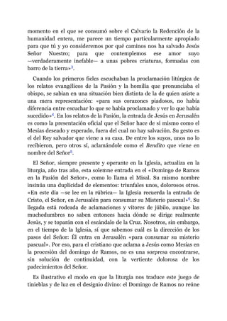 momento en el que se consumó sobre el Calvario la Redención de la
humanidad entera, me parece un tiempo particularmente apropiado
para que tú y yo consideremos por qué caminos nos ha salvado Jesús
Señor Nuestro; para que contemplemos ese amor suyo
—​verdaderamente inefable​—​ a unas pobres criaturas, formadas con
barro de la tierra»​3.
Cuando los primeros fieles escuchaban la proclamación litúrgica de
los relatos evangélicos de la Pasión y la homilía que pronunciaba el
obispo, se sabían en una situación bien distinta de la de quien asiste a
una mera representación: «para sus corazones piadosos, no había
diferencia entre escuchar lo que se había proclamado y ver lo que había
sucedido»​4. En los relatos de la Pasión, la entrada de Jesús en Jerusalén
es como la presentación oficial que el Señor hace de sí mismo como el
Mesías deseado y esperado, fuera del cual no hay salvación. Su gesto es
el del Rey salvador que viene a su casa. De entre los suyos, unos no lo
recibieron, pero otros sí, aclamándole como el Bendito que viene en
nombre del Señor​5.
El Señor, siempre presente y operante en la Iglesia, actualiza en la
liturgia, año tras año, esta solemne entrada en el «Domingo de Ramos
en la Pasión del Señor», como lo llama el Misal. Su mismo nombre
insinúa una duplicidad de elementos: triunfales unos, dolorosos otros.
«En este día ​—​se lee en la rúbrica​—​ la Iglesia recuerda la entrada de
Cristo, el Señor, en Jerusalén para consumar su Misterio pascual»​6. Su
llegada está rodeada de aclamaciones y vítores de júbilo, aunque las
muchedumbres no saben entonces hacia dónde se dirige realmente
Jesús, y se toparán con el escándalo de la Cruz. Nosotros, sin embargo,
en el tiempo de la Iglesia, sí que sabemos cuál es la dirección de los
pasos del Señor: Él entra en Jerusalén «para consumar su misterio
pascual». Por eso, para el cristiano que aclama a Jesús como Mesías en
la procesión del domingo de Ramos, no es una sorpresa encontrarse,
sin solución de continuidad, con la vertiente dolorosa de los
padecimientos del Señor.
Es ilustrativo el modo en que la liturgia nos traduce este juego de
tinieblas y de luz en el designio divino: el Domingo de Ramos no reúne
 