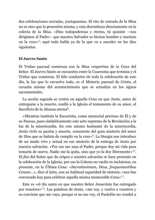 dos celebraciones cerradas, yuxtapuestas. El rito de entrada de la Misa
no es otro que la procesión misma, y esta desemboca directamente en la
colecta de la Misa. «Dios todopoderoso y eterno, tú quisiste ​—​nos
dirigimos al Padre​—​ que nuestro Salvador se hiciese hombre y muriese
en la cruz»​7: aquí todo habla ya de lo que va a suceder en los días
siguientes.
El Jueves Santo
El Triduo pascual comienza con la Misa vespertina de la Cena del
Señor. El Jueves Santo se encuentra entre la Cuaresma que termina y el
Triduo que comienza. El hilo conductor de toda la celebración de este
día, la luz que lo envuelve todo, es el Misterio pascual de Cristo, el
corazón mismo del acontecimiento que se actualiza en los signos
sacramentales.
La acción sagrada se centra en aquella Cena en que Jesús, antes de
entregarse a la muerte, confió a la Iglesia el testamento de su amor, el
Sacrificio de la Alianza eterna​8.
«Mientras instituía la Eucaristía, como memorial perenne de Él y de
su Pascua, puso simbólicamente este acto supremo de la Revelación a la
luz de la misericordia. En este mismo horizonte de la misericordia,
Jesús vivió su pasión y muerte, consciente del gran misterio del amor
de Dios que se habría de cumplir en la cruz»​9. La liturgia nos introduce
de un modo vivo y actual en ese misterio de la entrega de Jesús por
nuestra salvación. «Por eso me ama el Padre, porque doy mi vida para
tomarla de nuevo. Nadie me la quita, sino que yo la doy libremente»​10.
El fiat del Señor que da origen a nuestra salvación se hace presente en
la celebración de la Iglesia; por eso la Colecta no vacila en incluirnos, en
presente, en la Última Cena: «Sacratissimam, Deus, frequentantibus
Cenam…», dice el latín, con su habitual capacidad de síntesis; «nos has
convocado hoy para celebrar aquella misma memorable Cena»​11.
Este es «el día santo en que nuestro Señor Jesucristo fue entregado
por nosotros»​12. Las palabras de Jesús, «me voy, y vuelvo a vosotros y
os conviene que me vaya, porque si no me voy, el Paráclito no vendrá a
 