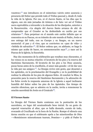 vosotros»​13 nos introducen en el misterioso vaivén entre ausencia y
presencia del Señor que preside todo el Triduo pascual y, desde él, toda
la vida de la Iglesia. Por eso, ni el Jueves Santo, ni los días que lo
siguen, son sin más jornadas de tristeza o de luto: ver así el Triduo
sacro equivaldría a retroceder a la situación de los discípulos, anterior a
la Resurrección. «La alegría del Jueves Santo arranca de ahí: de
comprender que el Creador se ha desbordado en cariño por sus
criaturas»​14. Para perpetuar en el mundo este cariño infinito que se
concentra en su Pascua, en su tránsito de este mundo al Padre, Jesús se
nos entrega del todo, con su Cuerpo y su Sangre, en un nuevo
memorial: el pan y el vino, que se convierten en «pan de vida» y
«bebida de salvación»​15. El Señor ordena que, en adelante, se haga lo
mismo que acaba de hacer, en conmemoración suya​16, y nace así la
Pascua de la Iglesia, la Eucaristía.
Hay dos momentos de la celebración que resultan muy elocuentes, si
los vemos en su mutua relación: el lavatorio de los pies y la reserva del
Santísimo Sacramento. El lavatorio de los pies a los Doce anuncia,
pocas horas antes de la crucifixión, el amor más grande: «el de dar uno
la vida por sus amigos»​17. La liturgia revive este gesto, que desarmó a
los apóstoles, en la proclamación del Evangelio y en la posibilidad de
realizar la ablución de los pies de algunos fieles. Al concluir la Misa, la
procesión para la reserva del Santísimo Sacramento y la adoración de
los fieles revela la respuesta amorosa de la Iglesia a aquel inclinarse
humilde del Señor sobre los pies de los Apóstoles. Ese tiempo de
oración silenciosa, que se adentra en la noche, invita a rememorar la
oración sacerdotal de Jesús en el Cenáculo​18.
El Viernes Santo
La liturgia del Viernes Santo comienza con la postración de los
sacerdotes, en lugar del acostumbrado beso inicial. Es un gesto de
especial veneración al altar, que se halla desnudo, exento de todo,
evocando al Crucificado en la hora de la Pasión. Rompe el silencio una
tierna oración en que el celebrante apela a las misericordias de Dios
—​«Reminiscere miserationum tuarum, Domine»​—​ y pide al Padre la
 