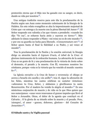 protección eterna que el Hijo nos ha ganado con su sangre, es decir,
dando su vida por nosotros​19.
Una antigua tradición reserva para este día la proclamación de la
Pasión según san Juan como momento culminante de la liturgia de la
Palabra. En este relato evangélico se alza la impresionante majestad de
Cristo que «se entrega a la muerte con la plena libertad del Amor»​20. El
Señor responde con valentía a los que vienen a prenderle: «cuando les
dijo “Yo soy”, se echaron hacia atrás y cayeron en tierra»​21. Más
adelante le oímos responder a Pilato: «mi reino no es de este mundo»​22,
y por eso su guardia no lucha para liberarle. «Consummatum est»​23: el
Señor apura hasta el final la fidelidad a su Padre, y así vence al
mundo​24.
Tras la proclamación de la Pasión y la oración universal, la liturgia
dirige su atención hacia el Lignum Crucis, el árbol de la Cruz: el
glorioso instrumento de la redención humana. La adoración de la santa
Cruz es un gesto de fe y una proclamación de la victoria de Jesús sobre
el demonio, el pecado y la muerte. Con Él, vencemos nosotros los
cristianos, porque «esta es la victoria que ha vencido al mundo: nuestra
fe»​25.
La Iglesia envuelve a la Cruz de honor y reverencia: el obispo se
acerca a besarla sin casulla y sin anillo​26; tras él, sigue la adoración de
los fieles, mientras los cantos celebran su carácter victorioso:
«adoramos tu Cruz, Señor, y alabamos y glorificamos tu santa
Resurrección. Por el madero ha venido la alegría al mundo»​27 Es una
misteriosa conjunción de muerte y de vida en la que Dios quiere que
nos sumerjamos: «unas veces renovamos el gozoso impulso que llevó al
Señor a Jerusalén. Otras, el dolor de la agonía que concluyó en el
Calvario… O la gloria de su triunfo sobre la muerte y el pecado. Pero,
¡siempre!, el amor ​—​gozoso, doloroso, glorioso​—​ del Corazón de
Jesucristo»​28.
El Sábado santo y la Vigilia pascual
 
