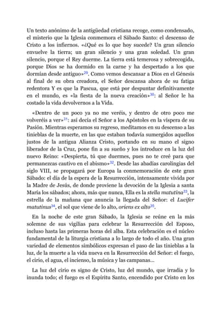 Un texto anónimo de la antigüedad cristiana recoge, como condensado,
el misterio que la Iglesia conmemora el Sábado Santo: el descenso de
Cristo a los infiernos. «¿Qué es lo que hoy sucede? Un gran silencio
envuelve la tierra; un gran silencio y una gran soledad. Un gran
silencio, porque el Rey duerme. La tierra está temerosa y sobrecogida,
porque Dios se ha dormido en la carne y ha despertado a los que
dormían desde antiguo»​29. Como vemos descansar a Dios en el Génesis
al final de su obra creadora, el Señor descansa ahora de su fatiga
redentora Y es que la Pascua, que está por despuntar definitivamente
en el mundo, es «la fiesta de la nueva creación»​30: al Señor le ha
costado la vida devolvernos a la Vida.
«Dentro de un poco ya no me veréis, y dentro de otro poco me
volveréis a ver»​31: así decía el Señor a los Apóstoles en la víspera de su
Pasión. Mientras esperamos su regreso, meditamos en su descenso a las
tinieblas de la muerte, en las que estaban todavía sumergidos aquellos
justos de la antigua Alianza Cristo, portando en su mano el signo
liberador de la Cruz, pone fin a su sueño y los introduce en la luz del
nuevo Reino: «Despierta, tú que duermes, pues no te creé para que
permanezcas cautivo en el abismo»​32. Desde las abadías carolingias del
siglo VIII, se propagará por Europa la conmemoración de este gran
Sábado: el día de la espera de la Resurrección, intensamente vivida por
la Madre de Jesús, de donde proviene la devoción de la Iglesia a santa
María los sábados; ahora, más que nunca, Ella es la stella matutina​33, la
estrella de la mañana que anuncia la llegada del Señor: el Lucifer
matutinus​34, el sol que viene de lo alto, oriens ex alto​35.
En la noche de este gran Sábado, la Iglesia se reúne en la más
solemne de sus vigilias para celebrar la Resurrección del Esposo,
incluso hasta las primeras horas del alba. Esta celebración es el núcleo
fundamental de la liturgia cristiana a lo largo de todo el año. Una gran
variedad de elementos simbólicos expresan el paso de las tinieblas a la
luz, de la muerte a la vida nueva en la Resurrección del Señor: el fuego,
el cirio, el agua, el incienso, la música y las campanas…
La luz del cirio es signo de Cristo, luz del mundo, que irradia y lo
inunda todo; el fuego es el Espíritu Santo, encendido por Cristo en los
 