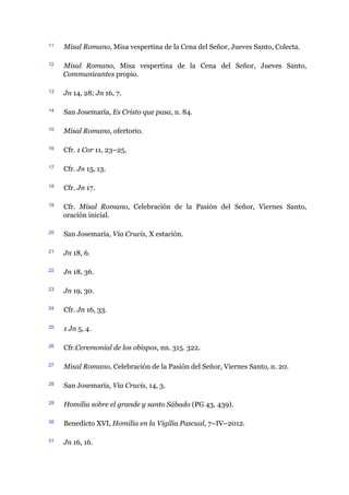 11 Misal Romano, Misa vespertina de la Cena del Señor, Jueves Santo, Colecta.
12 Misal Romano, Misa vespertina de la Cena del Señor, Jueves Santo,
Communicantes propio.
13 Jn 14, 28; Jn 16, 7.
14 San Josemaría, Es Cristo que pasa, n. 84.
15 Misal Romano, ofertorio.
16 Cfr. 1 Cor 11, 23–25.
17 Cfr. Jn 15, 13.
18 Cfr. Jn 17.
19 Cfr. Misal Romano, Celebración de la Pasión del Señor, Viernes Santo,
oración inicial.
20 San Josemaría, Via Crucis, X estación.
21 Jn 18, 6.
22 Jn 18, 36.
23 Jn 19, 30.
24 Cfr. Jn 16, 33.
25 1 Jn 5, 4.
26 Cfr.Ceremonial de los obispos, nn. 315. 322.
27 Misal Romano, Celebración de la Pasión del Señor, Viernes Santo, n. 20.
28 San Josemaría, Via Crucis, 14, 3.
29 Homilía sobre el grande y santo Sábado (PG 43, 439).
30 Benedicto XVI, Homilía en la Vigilia Pascual, 7–IV–2012.
31 Jn 16, 16.
 