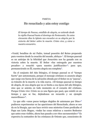 PASCUA
He resucitado y aún estoy contigo
El tiempo de Pascua, estallido de alegría, se extiende desde
la vigilia Pascual hasta el domingo de Pentecostés. En estos
cincuenta días la Iglesia nos envuelve en su alegría por la
victoria del Señor sobre la muerte. Cristo vive, y viene a
nuestro encuentro.
«Venid, benditos de mi Padre, tomad posesión del Reino preparado
para vosotros desde la creación del mundo, aleluya»​1. El tiempo pascual
es un anticipo de la felicidad que Jesucristo nos ha ganado con su
victoria sobre la muerte. El Señor «fue entregado por nuestros
pecados» y resucitó «para nuestra justificación»​2: para que,
permaneciendo en Él, nuestra alegría sea completa​3.
En el conjunto del Año litúrgico, el tiempo pascual es el “tiempo
fuerte” por antonomasia, porque el mensaje cristiano es anuncio alegre
que surge con fuerza de la salvación obrada por el Señor en su “pascua”,
su tránsito de la muerte a la vida nueva. «El tiempo pascual es tiempo
de alegría, de una alegría que no se limita a esa época del año litúrgico,
sino que se asienta en todo momento en el corazón del cristiano.
Porque Cristo vive: Cristo no es una figura que pasó, que existió en un
tiempo y que se fue, dejándonos un recuerdo y un ejemplo
maravillosos»​4.
Lo que sólo «unos pocos testigos elegidos de antemano por Dios»​5
pudieron experimentar en las apariciones del Resucitado, ahora se nos
da en la liturgia, que nos hace revivir esos misterios Como predicaba el
Papa san León Magno, «todas las cosas relativas a nuestro Redentor
que antes eran visibles, ahora han pasado a ser ritos sacramentales»​6 Es
expresiva la costumbre de los cristianos de Oriente que, conscientes de
 