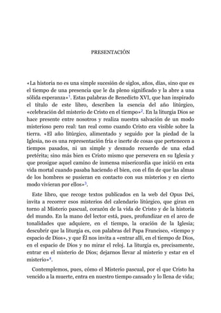 PRESENTACIÓN
«La historia no es una simple sucesión de siglos, años, días, sino que es
el tiempo de una presencia que le da pleno significado y la abre a una
sólida esperanza»​1. Estas palabras de Benedicto XVI, que han inspirado
el título de este libro, describen la esencia del año litúrgico,
«celebración del misterio de Cristo en el tiempo»​2. En la liturgia Dios se
hace presente entre nosotros y realiza nuestra salvación de un modo
misterioso pero real: tan real como cuando Cristo era visible sobre la
tierra. «El año litúrgico, alimentado y seguido por la piedad de la
Iglesia, no es una representación fría e inerte de cosas que pertenecen a
tiempos pasados, ni un simple y desnudo recuerdo de una edad
pretérita; sino más bien es Cristo mismo que persevera en su Iglesia y
que prosigue aquel camino de inmensa misericordia que inició en esta
vida mortal cuando pasaba haciendo el bien, con el fin de que las almas
de los hombres se pusieran en contacto con sus misterios y en cierto
modo vivieran por ellos»​3.
Este libro, que recoge textos publicados en la web del Opus Dei,
invita a recorrer esos misterios del calendario litúrgico, que giran en
torno al Misterio pascual, corazón de la vida de Cristo y de la historia
del mundo. En la mano del lector está, pues, profundizar en el arco de
tonalidades que adquiere, en el tiempo, la oración de la Iglesia;
descubrir que la liturgia es, con palabras del Papa Francisco, «tiempo y
espacio de Dios», y que Él nos invita a «entrar allí, en el tiempo de Dios,
en el espacio de Dios y no mirar el reloj. La liturgia es, precisamente,
entrar en el misterio de Dios; dejarnos llevar al misterio y estar en el
misterio»​4.
Contemplemos, pues, cómo el Misterio pascual, por el que Cristo ha
vencido a la muerte, entra en nuestro tiempo cansado y lo llena de vida;
 