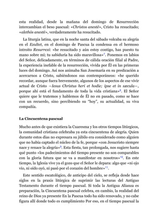 esta realidad, desde la mañana del domingo de Resurrección
intercambian el beso pascual: «Christos anestē», Cristo ha resucitado;
«alethōs anestē», verdaderamente ha resucitado.
La liturgia latina, que en la noche santa del sábado volcaba su alegría
en el Exultet, en el domingo de Pascua la condensa en el hermoso
introito Resurrexi: «he resucitado y aún estoy contigo, has puesto tu
mano sobre mí; tu sabiduría ha sido maravillosa»​7. Ponemos en labios
del Señor, delicadamente, en términos de cálida oración filial al Padre,
la experiencia inefable de la resurrección, vivida por Él en las primeras
luces del domingo. Así nos animaba San Josemaría en su predicación a
acercarnos a Cristo, sabiéndonos sus contemporáneos: «he querido
recordar, aunque fuera brevemente, algunos de los aspectos de ese vivir
actual de Cristo ―Iesus Christus heri et hodie; ipse et in sæcula―,
porque ahí está el fundamento de toda la vida cristiana»​8. El Señor
quiere que le tratemos y hablemos de Él no en pasado, como se hace
con un recuerdo, sino percibiendo su “hoy”, su actualidad, su viva
compañía.
La Cincuentena pascual
Mucho antes de que existiera la Cuaresma y los otros tiempos litúrgicos,
la comunidad cristiana celebraba ya esta cincuentena de alegría. Quien
durante estos días no expresara su júbilo era considerado como alguien
que no había captado el núcleo de la fe, porque «con Jesucristo siempre
nace y renace la alegría»​9. Esta fiesta, tan prolongada, nos sugiere hasta
qué punto «los padecimientos del tiempo presente no son comparables
con la gloria futura que se va a manifestar en nosotros»​10. En este
tiempo, la Iglesia vive ya el gozo que el Señor le depara: algo que «ni ojo
vio, ni oído oyó, ni pasó por el corazón del hombre»​11.
Este sentido escatológico, de anticipo del cielo, se refleja desde hace
siglos en la praxis litúrgica de suprimir las lecturas del Antiguo
Testamento durante el tiempo pascual. Si toda la Antigua Alianza es
preparación, la Cincuentena pascual celebra, en cambio, la realidad del
reino de Dios ya presente En la Pascua todo ha sido renovado, y no cabe
figura allí donde todo es cumplimiento Por eso, en el tiempo pascual la
 