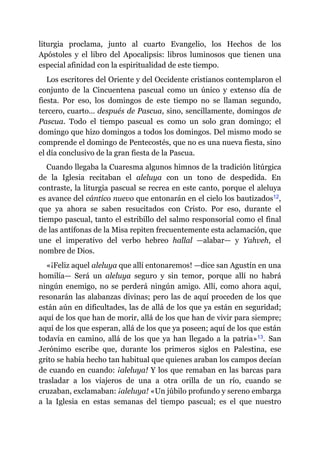liturgia proclama, junto al cuarto Evangelio, los Hechos de los
Apóstoles y el libro del Apocalipsis: libros luminosos que tienen una
especial afinidad con la espiritualidad de este tiempo.
Los escritores del Oriente y del Occidente cristianos contemplaron el
conjunto de la Cincuentena pascual como un único y extenso día de
fiesta. Por eso, los domingos de este tiempo no se llaman segundo,
tercero, cuarto… después de Pascua, sino, sencillamente, domingos de
Pascua. Todo el tiempo pascual es como un solo gran domingo; el
domingo que hizo domingos a todos los domingos. Del mismo modo se
comprende el domingo de Pentecostés, que no es una nueva fiesta, sino
el día conclusivo de la gran fiesta de la Pascua.
Cuando llegaba la Cuaresma algunos himnos de la tradición litúrgica
de la Iglesia recitaban el aleluya con un tono de despedida. En
contraste, la liturgia pascual se recrea en este canto, porque el aleluya
es avance del cántico nuevo que entonarán en el cielo los bautizados​12,
que ya ahora se saben resucitados con Cristo. Por eso, durante el
tiempo pascual, tanto el estribillo del salmo responsorial como el final
de las antífonas de la Misa repiten frecuentemente esta aclamación, que
une el imperativo del verbo hebreo hallal ​—​alabar​—​ y Yahveh, el
nombre de Dios.
«¡Feliz aquel aleluya que allí entonaremos! ​—​dice san Agustín en una
homilía​—​ Será un aleluya seguro y sin temor, porque allí no habrá
ningún enemigo, no se perderá ningún amigo. Allí, como ahora aquí,
resonarán las alabanzas divinas; pero las de aquí proceden de los que
están aún en dificultades, las de allá de los que ya están en seguridad;
aquí de los que han de morir, allá de los que han de vivir para siempre;
aquí de los que esperan, allá de los que ya poseen; aquí de los que están
todavía en camino, allá de los que ya han llegado a la patria»​13. San
Jerónimo escribe que, durante los primeros siglos en Palestina, ese
grito se había hecho tan habitual que quienes araban los campos decían
de cuando en cuando: ¡aleluya! Y los que remaban en las barcas para
trasladar a los viajeros de una a otra orilla de un río, cuando se
cruzaban, exclamaban: ¡aleluya! «Un júbilo profundo y sereno embarga
a la Iglesia en estas semanas del tiempo pascual; es el que nuestro
 