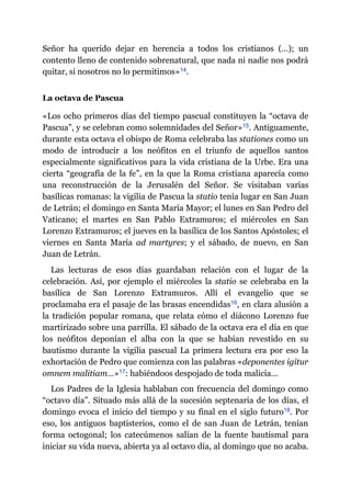 Señor ha querido dejar en herencia a todos los cristianos (…); un
contento lleno de contenido sobrenatural, que nada ni nadie nos podrá
quitar, si nosotros no lo permitimos»​14.
La octava de Pascua
«Los ocho primeros días del tiempo pascual constituyen la “octava de
Pascua”, y se celebran como solemnidades del Señor»​15. Antiguamente,
durante esta octava el obispo de Roma celebraba las stationes como un
modo de introducir a los neófitos en el triunfo de aquellos santos
especialmente significativos para la vida cristiana de la Urbe. Era una
cierta “geografía de la fe”, en la que la Roma cristiana aparecía como
una reconstrucción de la Jerusalén del Señor. Se visitaban varias
basílicas romanas: la vigilia de Pascua la statio tenía lugar en San Juan
de Letrán; el domingo en Santa María Mayor; el lunes en San Pedro del
Vaticano; el martes en San Pablo Extramuros; el miércoles en San
Lorenzo Extramuros; el jueves en la basílica de los Santos Apóstoles; el
viernes en Santa María ad martyres; y el sábado, de nuevo, en San
Juan de Letrán.
Las lecturas de esos días guardaban relación con el lugar de la
celebración. Así, por ejemplo el miércoles la statio se celebraba en la
basílica de San Lorenzo Extramuros. Allí el evangelio que se
proclamaba era el pasaje de las brasas encendidas​16, en clara alusión a
la tradición popular romana, que relata cómo el diácono Lorenzo fue
martirizado sobre una parrilla. El sábado de la octava era el día en que
los neófitos deponían el alba con la que se habían revestido en su
bautismo durante la vigilia pascual La primera lectura era por eso la
exhortación de Pedro que comienza con las palabras «deponentes igitur
omnem malitiam…»​17: habiéndoos despojado de toda malicia…
Los Padres de la Iglesia hablaban con frecuencia del domingo como
“octavo día”. Situado más allá de la sucesión septenaria de los días, el
domingo evoca el inicio del tiempo y su final en el siglo futuro​18. Por
eso, los antiguos baptisterios, como el de san Juan de Letrán, tenían
forma octogonal; los catecúmenos salían de la fuente bautismal para
iniciar su vida nueva, abierta ya al octavo día, al domingo que no acaba.
 