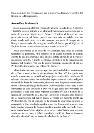 Cada domingo nos recuerda así que nuestra vida transcurre dentro del
tiempo de la Resurrección.
Ascensión y Pentecostés
«Con su ascensión, el Señor resucitado atrae la mirada de los Apóstoles
y también nuestra mirada a las alturas del cielo para mostrarnos que la
meta de nuestro camino es el Padre»​19 Empieza el tiempo de una
presencia nueva del Señor: parece que está más escondido, pero en
cierto modo está más cerca de nosotros; empieza el tiempo de la
liturgia, que es toda ella una gran oración al Padre, por el Hijo, en el
Espíritu Santo; una oración «en cauce manso y ancho»​20.
Jesús desaparece de la vista de los apóstoles, que quizá se quedan
taciturnos al principio. «No sabemos si en aquel momento se dieron
cuenta de que precisamente ante ellos se estaba abriendo un horizonte
magnífico, infinito, el punto de llegada definitivo de la peregrinación
terrena del hombre. Tal vez lo comprendieron solamente el día de
Pentecostés, iluminados por el Espíritu Santo»​21.
«Dios todopoderoso y eterno, que has querido incluir el sacramento
de la Pascua en el misterio de los cincuenta días…»​22. La Iglesia nos
enseña a reconocer en esta cifra el lenguaje expresivo de la revelación El
número cincuenta tenía dos cadencias importantes en la vida religiosa
de Israel: la fiesta de Pentecostés, siete semanas después de comenzar a
meter la hoz en el trigo; y la fiesta del jubileo que declaraba santo el año
cincuenta: un año dedicado a Dios en el que cada uno recobraba su
propiedad, y cada cual podía regresar a su familia​23. En el tiempo de la
Iglesia, el «sacramento de la Pascua» incluye los cincuenta días después
de la Resurrección del Señor, hasta la venida del Espíritu Santo en
Pentecostés. Si, con el lenguaje de la liturgia, la Cuaresma significa la
conversión a Dios con toda nuestra alma, con toda nuestra mente, con
todo nuestro corazón, la Pascua significa nuestra vida nueva de “con–
resucitados” con Cristo. «Igitur, si consurrexistis Christo, quæ sursum
sunt quærite: así pues, si habéis resucitado con Cristo, buscad las cosas
de arriba, donde Cristo está sentado a la derecha de Dios»​24.
 