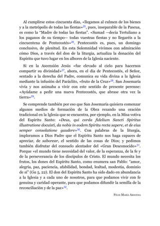Al cumplirse estos cincuenta días, «llegamos al culmen de los bienes
y a la metrópolis de todas las fiestas»​25, pues, inseparable de la Pascua,
es como la “Madre de todas las fiestas”. «Sumad ​—​decía Tertuliano a
los paganos de su tiempo​—​ todas vuestras fiestas y no llegaréis a la
cincuentena de Pentecostés»​26. Pentecostés es, pues, un domingo
conclusivo, de plenitud. En esta Solemnidad vivimos con admiración
cómo Dios, a través del don de la liturgia, actualiza la donación del
Espíritu que tuvo lugar en los albores de la Iglesia naciente.
Si en la Ascensión Jesús «fue elevado al cielo para hacernos
compartir su divinidad»​27, ahora, en el día de Pentecostés, el Señor,
sentado a la derecha del Padre, comunica su vida divina a la Iglesia
mediante la infusión del Paráclito, «fruto de la Cruz»​28. San Josemaría
vivía y nos animaba a vivir con este sentido de presente perenne:
«Ayúdame a pedir una nueva Pentecostés, que abrase otra vez la
tierra»​29.
Se comprende también por eso que San Josemaría quisiera comenzar
algunos medios de formación de la Obra rezando una oración
tradicional en la Iglesia que se encuentra, por ejemplo, en la Misa votiva
del Espíritu Santo: «Deus, qui corda fidelium Sancti Spiritus
illustratione docuisti, da nobis in eodem Spiritu recta sapere, et de eius
semper consolatione gaudere»​30. Con palabras de la liturgia,
imploramos a Dios Padre que el Espíritu Santo nos haga capaces de
apreciar, de saborear, el sentido de las cosas de Dios; y pedimos
también disfrutar del consuelo alentador del «Gran Desconocido»​31.
Porque «el mundo tiene necesidad del valor, de la esperanza, de la fe y
de la perseverancia de los discípulos de Cristo. El mundo necesita los
frutos, los dones del Espíritu Santo, como enumera san Pablo: “amor,
alegría, paz, paciencia, afabilidad, bondad, lealtad, modestia, dominio
de sí” (Ga 5, 22). El don del Espíritu Santo ha sido dado en abundancia
a la Iglesia y a cada uno de nosotros, para que podamos vivir con fe
genuina y caridad operante, para que podamos difundir la semilla de la
reconciliación y de la paz»​32.
FÉLIX MARÍA AROCENA
 