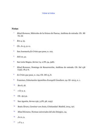 Volver al índice
Notas
1 Misal Romano, Miércoles de la Octava de Pascua, Antífona de entrada. Cfr. Mt
25, 34.
2 Rm 4, 25.
3 Cfr. Jn 15, 9–11.
4 San Josemaría,Es Cristo que pasa, n. 102.
5 Hch 10, 41.
6 San León Magno, Sermo 74, 2 (PL 54, 398).
7 Misal Romano, Domingo de Resurrección, Antífona de entrada. Cfr. Sal 138
(139), 18.5–6.
8 Es Cristo que pasa, n. 104. Cfr. Hb 13, 8.
9 Francisco, Exhortación Apostólica Evangelii Gaudium, 24–XI–2013, n. 1.
10 Rm 8, 18.
11 1 Co 2, 9.
12 Cfr. Ap 5,9.
13 San Agustín, Sermo 256, 3 (PL 38, 1193).
14 Beato Álvaro, Caminar con Jesús, Cristiandad: Madrid, 2014, 197.
15 Misal Romano, Normas universales del año litúrgico, 24.
16 Jn 21, 9.
17 1 P 2, 1.
 