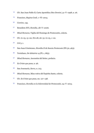 18 Cfr. San Juan Pablo II, Carta Apostólica Dies Domini, 31–V–1998, n. 26.
19 Francisco, Regina Coeli, 1–VI–2014.
20 Camino, 145.
21 Benedicto XVI, Homilía, 28–V–2006.
22 Misal Romano, Vigilia del Domingo de Pentecostés, colecta.
23 Cfr. Lv 23, 15–22; Nm 28, 26–31; Lv 25, 1–22.
24 Col 3, 1.
25 San Juan Crisóstomo, Homilia II de Sancta Pentecoste (PG 50, 463).
26 Tertuliano, De idolatria 14 (PL 1, 683).
27 Misal Romano, Ascensión del Señor, prefacio.
28 Es Cristo que pasa, n. 96.
29 San Josemaría, Surco, n. 213.
30 Misal Romano, Misa votiva del Espíritu Santo, colecta.
31 Cfr. Es Cristo que pasa, nn. 127–138.
32 Francisco, Homilía en la Solemnidad de Pentecostés, 24–V–2015.
 