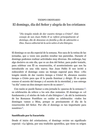 TIEMPO ORDINARIO
El domingo, día del Señor y alegría de los cristianos
"¡No tengáis miedo de dar vuestro tiempo a Cristo!". Este
consejo de san Juan Pablo II se refiere principalmente al
domingo, día de descanso en familia y día de adoración a
Dios. Nuevo editorial de la serie sobre el año litúrgico.
El domingo es un día especial de la semana. Nos saca de la rutina de las
jornadas, que a veces nos pueden resultar tan parecidas. Durante el
domingo podemos realizar actividades muy diversas. Sin embargo, hay
algo decisivo en este día, que es un don del Señor, para poder tratarle,
para celebrar con Él su resurrección, el acontecimiento que nos ha
introducido en una vida nueva. San Juan Pablo II nos invitó a
redescubrir el domingo como un tiempo especial para Dios: «¡No
tengáis miedo de dar vuestro tiempo a Cristo! Sí, abramos nuestro
tiempo a Cristo para que él lo pueda iluminar y dirigir. Él es quien
conoce el secreto del tiempo y el secreto de la eternidad, y nos entrega
“su día” como un don siempre nuevo de su amor»​1.
Con razón se puede llamar a esta jornada la «pascua de la semana»​2:
su celebración da relieve a los seis días restantes. El domingo es «el
fundamento y el núcleo de todo el año litúrgico»​3; de ahí la insistencia
de los Romanos Pontífices en cuidar su celebración: «todos los
domingos vamos a Misa, porque es precisamente el día de la
resurrección del Señor. Por ello el domingo es tan importante para
nosotros»​4.
Santificado por la Eucaristía
Desde el inicio del cristianismo, el domingo reviste un significado
especial: «La Iglesia, por una tradición apostólica, que tiene su origen
 