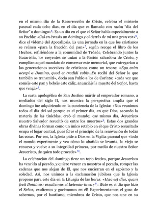 en el mismo día de la Resurrección de Cristo, celebra el misterio
pascual cada ocho días, en el día que es llamado con razón “día del
Señor” o domingo»​5. Es un día en el que el Señor habla especialmente a
su Pueblo: «Caí en éxtasis un domingo y oí detrás de mí una gran voz»​6,
dice el vidente del Apocalipsis. Es una jornada en la que los cristianos
se reúnen «para la fracción del pan»​7, según recoge el libro de los
Hechos, refiriéndose a la comunidad de Tróade. Celebrando juntos la
Eucaristía, los creyentes se unían a la Pasión salvadora de Cristo, y
cumplían aquel mandato de conservar este memorial, que entregarían a
las generaciones sucesivas de cristianos como un tesoro: «Ego enim
accepi a Domino, quod et tradidi vobis…Yo recibí del Señor lo que
también os transmití», decía san Pablo a los de Corinto: «cada vez que
coméis este pan y bebéis este cáliz, anunciáis la muerte del Señor, hasta
que venga»​8.
La carta apologética de San Justino mártir al emperador romano, a
mediados del siglo II, nos muestra la perspectiva amplia que el
domingo fue adquiriendo en la conciencia de la Iglesia: «Nos reunimos
todos el día del sol porque es el primer día, en que Dios, sacando la
materia de las tinieblas, creó el mundo; ese mismo día, Jesucristo
nuestro Salvador resucitó de entre los muertos»​9. Estas dos grandes
obras divinas forman como un único retablo en el que Cristo resucitado
ocupa el lugar central, pues Él es el principio de la renovación de todas
las cosas. Por eso, la Iglesia pide a Dios en la Vigilia pascual que «todo
el mundo experimente y vea cómo lo abatido se levanta, lo viejo se
renueva y vuelve a su integridad primera, por medio de nuestro Señor
Jesucristo, de quien todo procede»​10.
La celebración del domingo tiene un tono festivo, porque Jesucristo
ha vencido al pecado, y quiere vencer en nosotros al pecado, romper las
cadenas que nos alejan de Él, que nos encierran en el egoísmo y la
soledad. Así, nos unimos a la exclamación jubilosa que la Iglesia
propone para este día en la Liturgia de las horas: «Hæc est dies, quam
fecit Dominus: exsultemus et lætemur in ea»​11: ¡Este es el día que hizo
el Señor, exultemos y gocémonos en él! Experimentamos el gozo de
sabernos, por el bautismo, miembros de Cristo, que nos une en su
 