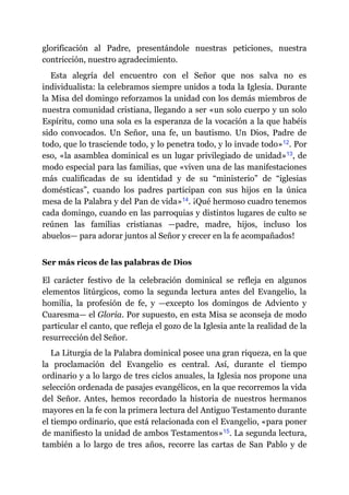 glorificación al Padre, presentándole nuestras peticiones, nuestra
contricción, nuestro agradecimiento.
Esta alegría del encuentro con el Señor que nos salva no es
individualista: la celebramos siempre unidos a toda la Iglesia. Durante
la Misa del domingo reforzamos la unidad con los demás miembros de
nuestra comunidad cristiana, llegando a ser «un solo cuerpo y un solo
Espíritu, como una sola es la esperanza de la vocación a la que habéis
sido convocados. Un Señor, una fe, un bautismo. Un Dios, Padre de
todo, que lo trasciende todo, y lo penetra todo, y lo invade todo»​12. Por
eso, «la asamblea dominical es un lugar privilegiado de unidad»​13, de
modo especial para las familias, que «viven una de las manifestaciones
más cualificadas de su identidad y de su “ministerio” de “iglesias
domésticas”, cuando los padres participan con sus hijos en la única
mesa de la Palabra y del Pan de vida»​14. ¡Qué hermoso cuadro tenemos
cada domingo, cuando en las parroquias y distintos lugares de culto se
reúnen las familias cristianas ​—​padre, madre, hijos, incluso los
abuelos​—​ para adorar juntos al Señor y crecer en la fe acompañados!
Ser más ricos de las palabras de Dios
El carácter festivo de la celebración dominical se refleja en algunos
elementos litúrgicos, como la segunda lectura antes del Evangelio, la
homilía, la profesión de fe, y ​—​excepto los domingos de Adviento y
Cuaresma​—​ el Gloria. Por supuesto, en esta Misa se aconseja de modo
particular el canto, que refleja el gozo de la Iglesia ante la realidad de la
resurrección del Señor.
La Liturgia de la Palabra dominical posee una gran riqueza, en la que
la proclamación del Evangelio es central. Así, durante el tiempo
ordinario y a lo largo de tres ciclos anuales, la Iglesia nos propone una
selección ordenada de pasajes evangélicos, en la que recorremos la vida
del Señor. Antes, hemos recordado la historia de nuestros hermanos
mayores en la fe con la primera lectura del Antiguo Testamento durante
el tiempo ordinario, que está relacionada con el Evangelio, «para poner
de manifiesto la unidad de ambos Testamentos»​15. La segunda lectura,
también a lo largo de tres años, recorre las cartas de San Pablo y de
 