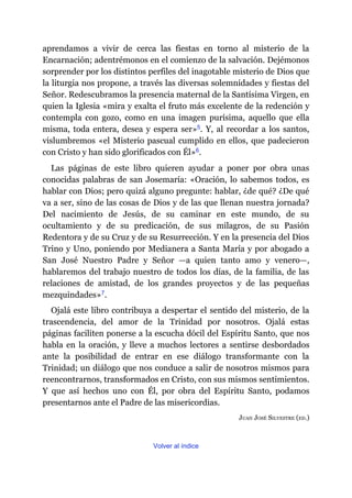 aprendamos a vivir de cerca las fiestas en torno al misterio de la
Encarnación; adentrémonos en el comienzo de la salvación. Dejémonos
sorprender por los distintos perfiles del inagotable misterio de Dios que
la liturgia nos propone, a través las diversas solemnidades y fiestas del
Señor. Redescubramos la presencia maternal de la Santísima Virgen, en
quien la Iglesia «mira y exalta el fruto más excelente de la redención y
contempla con gozo, como en una imagen purísima, aquello que ella
misma, toda entera, desea y espera ser»​5. Y, al recordar a los santos,
vislumbremos «el Misterio pascual cumplido en ellos, que padecieron
con Cristo y han sido glorificados con Él»​6.
Las páginas de este libro quieren ayudar a poner por obra unas
conocidas palabras de san Josemaría: «Oración, lo sabemos todos, es
hablar con Dios; pero quizá alguno pregunte: hablar, ¿de qué? ¿De qué
va a ser, sino de las cosas de Dios y de las que llenan nuestra jornada?
Del nacimiento de Jesús, de su caminar en este mundo, de su
ocultamiento y de su predicación, de sus milagros, de su Pasión
Redentora y de su Cruz y de su Resurrección. Y en la presencia del Dios
Trino y Uno, poniendo por Medianera a Santa María y por abogado a
San José Nuestro Padre y Señor ​—​a quien tanto amo y venero​—​,
hablaremos del trabajo nuestro de todos los días, de la familia, de las
relaciones de amistad, de los grandes proyectos y de las pequeñas
mezquindades»​7.
Ojalá este libro contribuya a despertar el sentido del misterio, de la
trascendencia, del amor de la Trinidad por nosotros. Ojalá estas
páginas faciliten ponerse a la escucha dócil del Espíritu Santo, que nos
habla en la oración, y lleve a muchos lectores a sentirse desbordados
ante la posibilidad de entrar en ese diálogo transformante con la
Trinidad; un diálogo que nos conduce a salir de nosotros mismos para
reencontrarnos, transformados en Cristo, con sus mismos sentimientos.
Y que así hechos uno con Él, por obra del Espíritu Santo, podamos
presentarnos ante el Padre de las misericordias.
JUAN JOSÉ SILVESTRE (ED.)
Volver al índice
 