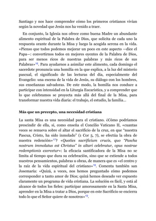Santiago y nos hace comprender cómo los primeros cristianos vivían
según la novedad que Jesús nos ha venido a traer.
En conjunto, la Iglesia nos ofrece como buena Madre un abundante
alimento espiritual de la Palabra de Dios, que solicita de cada uno la
respuesta orante durante la Misa y luego la acogida serena en la vida.
«Pienso que todos podemos mejorar un poco en este aspecto ​—​dice el
Papa​—​: convertirnos todos en mejores oyentes de la Palabra de Dios,
para ser menos ricos de nuestras palabras y más ricos de sus
Palabras»​16. Para ayudarnos a asimilar este alimento, cada domingo el
sacerdote pronuncia una homilía en la que explica, a la luz del misterio
pascual, el significado de las lecturas del día, especialmente del
Evangelio: una escena de la vida de Jesús, su diálogo con los hombres,
sus enseñanzas salvadoras. De este modo, la homilía nos conduce a
participar con intensidad en la Liturgia Eucarística, y a comprender que
lo que celebramos se proyecta más allá del final de la Misa, para
transformar nuestra vida diaria: el trabajo, el estudio, la familia…
Más que un precepto, una necesidad cristiana
La santa Misa es una necesidad para el cristiano. ¿Cómo podríamos
prescindir de ella, si, como enseña el Concilio Vaticano II, «cuantas
veces se renueva sobre el altar el sacrificio de la cruz, en que “nuestra
Pascua, Cristo, ha sido inmolado” (1 Cor 5, 7), se efectúa la obra de
nuestra redención»​17? «Quoties sacrificium crucis, quo “Pascha
nostrum immolatus est Christus” in altari celebratur, opus nostrae
redemptionis exercetur»: la eficacia santificadora de la Misa no se
limita al tiempo que dura su celebración, sino que se extiende a todos
nuestros pensamientos, palabras u obras, de manera que es «el centro y
la raíz de la vida espiritual del cristiano»​18. Comenta también san
Josemaría: «Quizá, a veces, nos hemos preguntado cómo podemos
corresponder a tanto amor de Dios; quizá hemos deseado ver expuesto
claramente un programa de vida cristiana. La solución es fácil, y está al
alcance de todos los fieles: participar amorosamente en la Santa Misa,
aprender en la Misa a tratar a Dios, porque en este Sacrificio se encierra
todo lo que el Señor quiere de nosotros»​19.
 