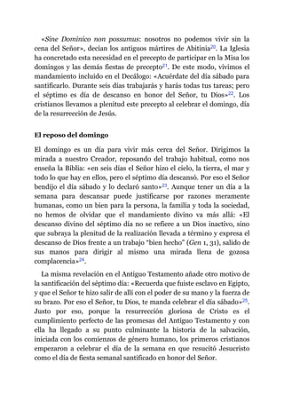 «Sine Dominico non possumus: nosotros no podemos vivir sin la
cena del Señor», decían los antiguos mártires de Abitinia​20. La Iglesia
ha concretado esta necesidad en el precepto de participar en la Misa los
domingos y las demás fiestas de precepto​21. De este modo, vivimos el
mandamiento incluido en el Decálogo: «Acuérdate del día sábado para
santificarlo. Durante seis días trabajarás y harás todas tus tareas; pero
el séptimo es día de descanso en honor del Señor, tu Dios»​22. Los
cristianos llevamos a plenitud este precepto al celebrar el domingo, día
de la resurrección de Jesús.
El reposo del domingo
El domingo es un día para vivir más cerca del Señor. Dirigimos la
mirada a nuestro Creador, reposando del trabajo habitual, como nos
enseña la Biblia: «en seis días el Señor hizo el cielo, la tierra, el mar y
todo lo que hay en ellos, pero el séptimo día descansó. Por eso el Señor
bendijo el día sábado y lo declaró santo»​23. Aunque tener un día a la
semana para descansar puede justificarse por razones meramente
humanas, como un bien para la persona, la familia y toda la sociedad,
no hemos de olvidar que el mandamiento divino va más allá: «El
descanso divino del séptimo día no se refiere a un Dios inactivo, sino
que subraya la plenitud de la realización llevada a término y expresa el
descanso de Dios frente a un trabajo “bien hecho” (Gen 1, 31), salido de
sus manos para dirigir al mismo una mirada llena de gozosa
complacencia»​24.
La misma revelación en el Antiguo Testamento añade otro motivo de
la santificación del séptimo día: «Recuerda que fuiste esclavo en Egipto,
y que el Señor te hizo salir de allí con el poder de su mano y la fuerza de
su brazo. Por eso el Señor, tu Dios, te manda celebrar el día sábado»​25.
Justo por eso, porque la resurrección gloriosa de Cristo es el
cumplimiento perfecto de las promesas del Antiguo Testamento y con
ella ha llegado a su punto culminante la historia de la salvación,
iniciada con los comienzos de género humano, los primeros cristianos
empezaron a celebrar el día de la semana en que resucitó Jesucristo
como el día de fiesta semanal santificado en honor del Señor.
 