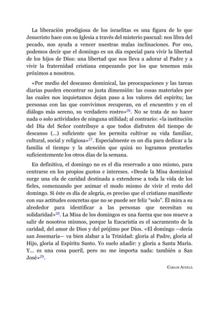 La liberación prodigiosa de los israelitas es una figura de lo que
Jesucristo hace con su Iglesia a través del misterio pascual: nos libra del
pecado, nos ayuda a vencer nuestras malas inclinaciones. Por eso,
podemos decir que el domingo es un día especial para vivir la libertad
de los hijos de Dios: una libertad que nos lleva a adorar al Padre y a
vivir la fraternidad cristiana empezando por los que tenemos más
próximos a nosotros.
«Por medio del descanso dominical, las preocupaciones y las tareas
diarias pueden encontrar su justa dimensión: las cosas materiales por
las cuales nos inquietamos dejan paso a los valores del espíritu; las
personas con las que convivimos recuperan, en el encuentro y en el
diálogo más sereno, su verdadero rostro»​26. No se trata de no hacer
nada o solo actividades de ninguna utilidad; al contrario: «la institución
del Día del Señor contribuye a que todos disfruten del tiempo de
descanso (…) suficiente que les permita cultivar su vida familiar,
cultural, social y religiosa»​27. Especialmente es un día para dedicar a la
familia el tiempo y la atención que quizá no logramos prestarles
suficientemente los otros días de la semana.
En definitiva, el domingo no es el día reservado a uno mismo, para
centrarse en los propios gustos e intereses. «Desde la Misa dominical
surge una ola de caridad destinada a extenderse a toda la vida de los
fieles, comenzando por animar el modo mismo de vivir el resto del
domingo. Si éste es día de alegría, es preciso que el cristiano manifieste
con sus actitudes concretas que no se puede ser feliz “solo”. Él mira a su
alrededor para identificar a las personas que necesitan su
solidaridad»​28. La Misa de los domingos es una fuerza que nos mueve a
salir de nosotros mismos, porque la Eucaristía es el sacramento de la
caridad, del amor de Dios y del prójimo por Dios. «El domingo ​—​decía
san Josemaría​—​ va bien alabar a la Trinidad: gloria al Padre, gloria al
Hijo, gloria al Espíritu Santo. Yo suelo añadir: y gloria a Santa María.
Y… es una cosa pueril, pero no me importa nada: también a San
José»​29.
CARLOS AYXELÀ
 