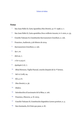 Volver al índice
Notas
1 San Juan Pablo II, Carta Apostólica Dies Domini, 31–V–1998, n. 7.
2 San Juan Pablo II, Carta apostólica Novo millenio ineunte, 6–I–2001, n. 35.
3 Concilio Vaticano II, Constitución Sacrosanctum Concilium, n. 106.
4 Francisco, Audiencia, 5 de febrero de 2014.
5 Sacrosanctum Concilium, n. 106.
6 Ap 1, 10.
7 Hch 20, 7.
8 1 Cor 11,23.27.
9 Apología I, 67, 7.
10 Misal Romano, Vigilia Pascual, oración después de la 7ª lectura.
11 Sal 117 (118), 24.
12 Ef 4, 4–6.
13 Dies Domini, n. 36.
14 Ibidem.
15 Introducción al Leccionario de la Misa, n. 106.
16 Francisco, Discurso, 4–X–2013.
17 Concilio Vaticano II, Constitución dogmática Lumen gentium, n. 3.
18 San Josemaría, Es Cristo que pasa, n. 87.
 