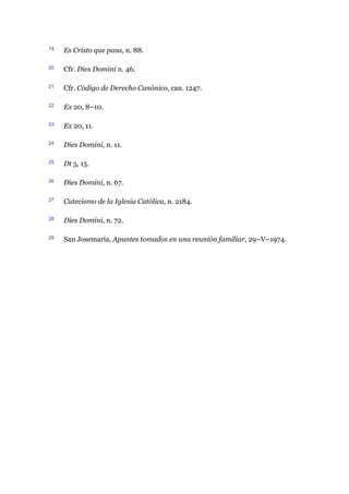 19 Es Cristo que pasa, n. 88.
20 Cfr. Dies Domini n. 46.
21 Cfr. Código de Derecho Canónico, can. 1247.
22 Ex 20, 8–10.
23 Ex 20, 11.
24 Dies Domini, n. 11.
25 Dt 5, 15.
26 Dies Domini, n. 67.
27 Catecismo de la Iglesia Católica, n. 2184.
28 Dies Domini, n. 72.
29 San Josemaría, Apuntes tomados en una reunión familiar, 29–V–1974.
 