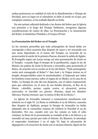ambas pertenecen en realidad al ciclo de la Manifestación o Tiempo de
Navidad, pero su lugar en el calendario se debe al modo en el que, por
complejos caminos, se ha acabado fijando su fecha.
En este primer editorial dedicado a las fiestas del Señor que la Iglesia
nos presenta a lo largo del Tiempo Ordinario, recogemos algunas
consideraciones de cuatro de ellas: La Presentación y la Anunciación
del Señor, la Santísima Trinidad y el Corpus Christi.
La Presentación del Señor en el Templo
La ley mosaica prescribía que todo primogénito de Israel debía ser
consagrado a Dios cuarenta días después de nacer y ser rescatado con
una suma depositada en el tesoro del Templo, en recuerdo de su
preservación la noche de la primera Pascua, durante la salida de Egipto.
El Evangelio según san Lucas recoge así esta presentación de Jesús en
el Templo: «cuando llegó el tiempo de la purificación, según la ley de
Moisés, los padres de Jesús lo llevaron a Jerusalén, para presentarlo al
Señor, de acuerdo con lo escrito en la ley del Señor: “Todo primogénito
varón será consagrado al Señor”»​3 San José y la Virgen entran en el
templo, desapercibidos entre la muchedumbre: el Esperado por todos
los hombres entra inerme, sobre el regazo de su Madre, en la casa de su
Padre. La liturgia de este día nos despierta, con el salmo responsorial,
para que adoremos, en el seno de esa familia discreta, al Rey de la
Gloria. «Attollite, portae, capita vestra, et elevamini, portae
aeternales, et introibit rex gloriae: ¡Puertas, alzad los dinteles!
¡Elevaos, Puertas eternas!, que va entrar el Rey de la Gloria»​4.
La Iglesia de Jerusalén comenzó a conmemorar anualmente este
misterio en el siglo IV. La fiesta se celebraba el 14 de febrero, cuarenta
días después de Epifanía, porque la liturgia de Jerusalén no había
adoptado aún la costumbre romana de celebrar la Navidad el 25 de
diciembre. Por eso, cuando este uso fue común en todo el orbe
cristiano, la fiesta de la presentación se trasladó al día 2 de febrero y se
extendió así muy pronto por todo el Oriente. En Bizancio, la introdujo
el emperador Justiniano I en el siglo VI, bajo la advocación de
Hypapante o el encuentro de Jesús con el anciano Simeón, figura de los
 